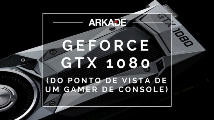 Além do Review Arkade: NVIDIA GeForce GTX 1080 (do ponto de vista de um gamer de console)